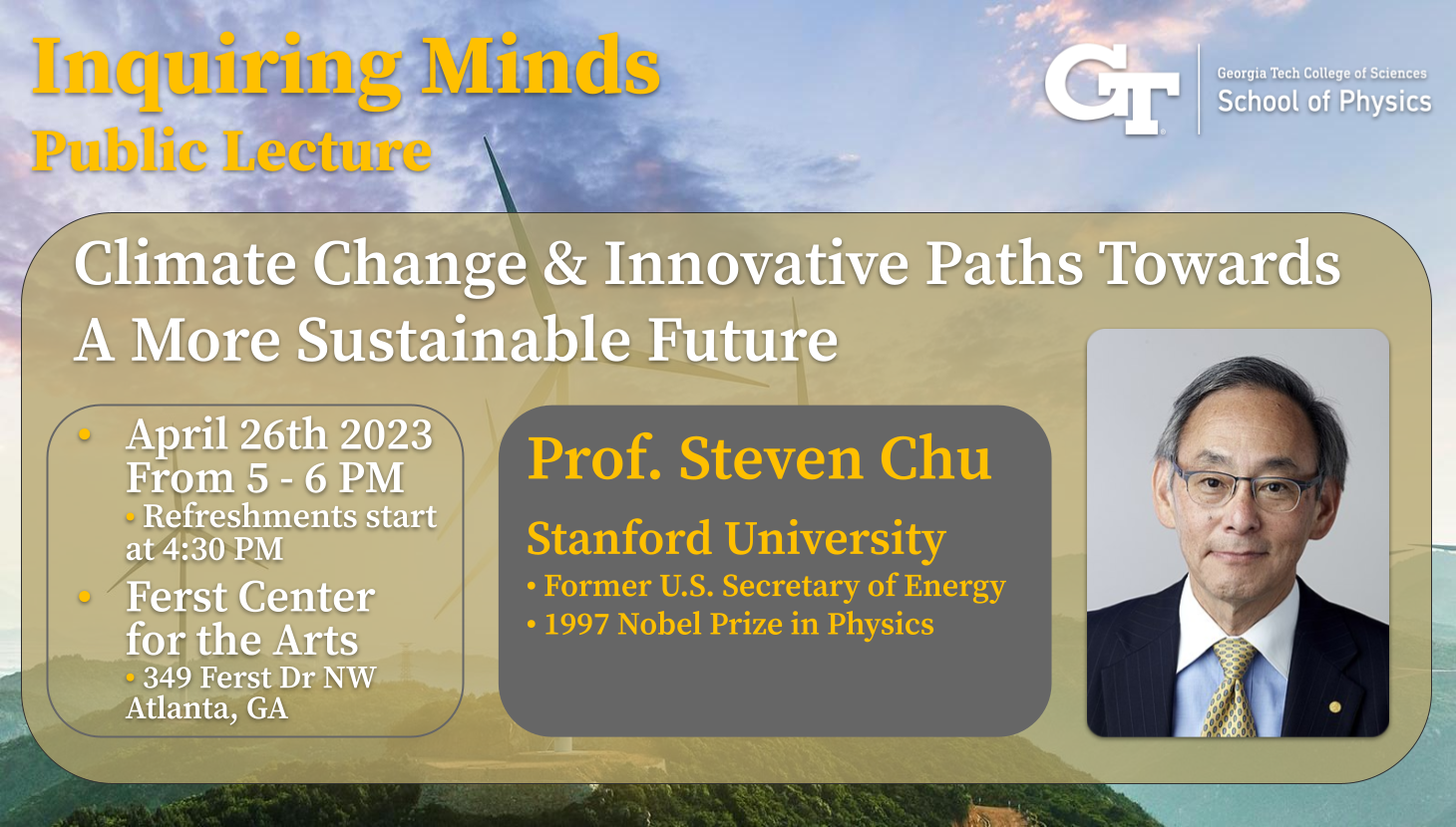 Inquiring Minds School of Physics Public Lecture with Professor Steven Chu, April 26th 5:00pm to 6:00pm. Refreshments served from 4:30pm to 5:00p.
